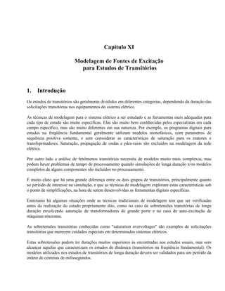 Capítulo XI

                          Modelagem de Fontes de Excitação
                            para Estudos de Transitórios


1.   Introdução
Os estudos de transitórios são geralmente divididos em diferentes categorias, dependendo da duração das
solicitações transitórias nos equipamentos do sistema elétrico.

As técnicas de modelagem para o sistema elétrico a ser estudado e as ferramentas mais adequadas para
cada tipo de estudo são muito específicas. Elas são muito bem conhhecidas pelos especialistas em cada
campo específico, mas são muito diferentes em sua natureza. Por exemplo, os programas digitais para
estudos na freqüência fundamental geralmente utilizam modelos monofásicos, com parametros de
sequência positiva somente, e sem conssiderar as características de saturação para os reatores e
transfoprmadores. Saturação, propagação de ondas e pára-raios são excluidos na modelagem da rede
elétrica.

Por outro lado a análise de fenômenos transitórios necessita de modelos muito mais complexos, mas
podem haver problemas de tempo de processamento quando simulações de longa duração e/ou modelos
completos de alguns componentes são incluidos no processamento.

É muito claro que há uma grande diferença entre os dois grupos de transitórios, principalmente quanto
ao período de interesse na simulação, e que as técnicas de modelagem exploram estas características sob
o ponto de simplificações, na hora de serem desenvolvidas as ferramentas digitais específicas.

Entretanto há algumas situações onde as técnicas tradicionais de modelagem tem que ser verificadas
antes da realização do estudo propriamente dito, como no caso de sobretensões transitórias de longa
duração envolvendo saturação de transformadores de grande porte e no caso de auto-excitação de
máquinas síncronas.

As sobretensões transitórias conhecidas como "saturation overvoltages" são exemplos de solicitações
transitórias que merecem cuidados especiais em determinados sistemas elétricos.

Estas sobretensões podem ter durações muitos superiores às encontradas nos estudos usuais, mas sem
alcançar aquelas que caracterizam os estudos de dinâmica (transitórios na freqúência fundamental). Os
modelos utilizados nos estudos de transitórios de longa duração devem ser validados para um período da
ordem de centenas de milissegundos.
 