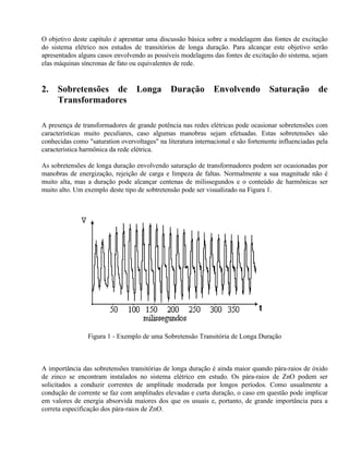 O objetivo deste capítulo é apresntar uma discussão básica sobre a modelagem das fontes de excitação
do sistema elétrico nos estudos de transitórios de longa duração. Para alcançar este objetivo serão
apresentados alguns casos envolvendo as possíveis modelagens das fontes de excitação do sistema, sejam
elas máquinas síncronas de fato ou equivalentes de rede.


2.   Sobretensões de              Longa        Duração         Envolvendo          Saturação         de
     Transformadores

A presença de transformadores de grande potência nas redes elétricas pode ocasionar sobretensões com
características muito peculiares, caso algumas manobras sejam efetuadas. Estas sobretensões são
conhecidas como "saturation overvoltages" na literatura internacional e são fortemente influenciadas pela
característica harmônica da rede elétrica.

As sobretensões de longa duração envolvendo saturação de transformadores podem ser ocasionadas por
manobras de energização, rejeição de carga e limpeza de faltas. Normalmente a sua magnitude não é
muito alta, mas a duração pode alcançar centenas de milissegundos e o conteúdo de harmônicas ser
muito alto. Um exemplo deste tipo de sobtretensão pode ser visualizado na Figura 1.




                Figura 1 - Exemplo de uma Sobretensão Transitória de Longa Duração



A importância das sobretensões transitórias de longa duração é ainda maior quando pára-raios de óxido
de zinco se encontram instalados no sistema elétrico em estudo. Os pára-raios de ZnO podem ser
solicitados a conduzir correntes de amplitude moderada por longos períodos. Como usualmente a
condução de corrente se faz com amplitudes elevadas e curta duração, o caso em questão pode implicar
em valores de energia absorvida maiores dos que os usuais e, portanto, de grande importância para a
correta especificação dos pára-raios de ZnO.
 