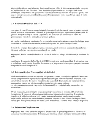 O principal problema associado a este tipo de modelagem é a falta de informações detalhadas a respeito
do equipamento de cada fabricante. Outro problema de igual relevância é a complexidade desta
modelagem, complexidade esta que dificulta o desenvolvimento dos modelos em questão e que faz com
que os casos processados, considerando estes modelos juntamente com a rede elétrica, sejam de custo
muito elevado.


3.4. Resultados Disponíveis no EMTP


A resposta da rede elétrica no tempo é disponível para tensões de barras e de ramos, e para correntes de
ramos, através de uma tabela de valores ou de gráficos produzidos pela impressora ou pelo traçador de
gráficos do tipo Calcomp ou similar. Dependendo das facilidades das instalações do centro de
processamento é possível a utilização de terminais gráficos.

Os estudos estatísticos de transitórios têm os resultados apresentados sob a forma de distribuições, sendo
fornecidos os valores médios e desvios padrão e histogramas das grandezas especificadas.

É possível a obtenção da solução em regime permanente, sendo impressos todas as tensões de barras,
fluxos de potência e correntes nos ramos da rede em estudo.

O programa permite também a obtenção de valores de potência e energia em determinação elementos da
rede.

A utilização de elementos da TACS e da MODELS permite uma grande quantidade de alternativas para
a medição de grandezas não fornecidas diretamente pelo programa ou mesmo para o pós-processamento
das grandezas calculadas pelo ATP.


3.5. Estrutura Geral do Programa (Entrada de Dados)

Basicamente existem cartões, ou conjuntos, obrigatórios e cartões, ou conjuntos, opcionais, bem como
cartões complementares cuja definição depende de informações contidas em cartões anteriores. Uma
característica marcante dos cartões obrigatórios é a necessidade de um cartão em branco ao término
destes catões, mesmo que não existam elementos pertencentes a este conjunto.
As informações constantes de cada cartão são bem específicas e estão indicadas com detalhes na
referência 4.4.

De um modo geral, as informações necessárias para processamento de casos no ATP envolvem o
fornecimento de cartões de informações gerais (passo de integração, tempo máximo de simulação,
frequência de saída de resultados, etc.), cartões para ramos lineares e não-lineares (reatâncias,
capacitâncias, resistências, transformadores, pára-raios, etc) cartões para chaves, cartões para fontes,
cartões para definição das tensões nas barras (saída de resultados) e cartões para a obtenção de gráficos.


3.6. Informações Complementares

O programa ATP é uma ferramenta de grande flexibilidade e de grande importância na realização de
estudos de transitórios em sistemas de potência, ou mesmo de estudos em regime permanente onde a
 