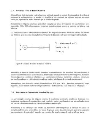 3.2   Modelo de Fonte de Tensão Variável

O modelo de fonte de tensão variável deve ser utilizado quando o período de simulação é da ordem de
centenas de milissegundos e a tensão e a freqüência nos terminais da máquina síncrona apresenta
variações significativas para a manobra que se está investigando.

Geralmente as máquinas síncronas apresentam variações de tensão e freqüência em seus terminais após
decorridos 300 a 400 milissegundos a contar do instante em que ocorreu a manobra ou falta na rede
elétrica.

As variações de tensão e freqüência nos terminais das máquinas síncronas devem ser obtidas de estudos
de dinâmica e inseridas na simulação transitória através de um modelo conveniente para tal finalidade.



                                                          V = Vmáx cos 2 w f t
           V
                ~                                         Vmáx = f ( t )
           f
                                                           f=f(t)




      Figura 3 - Modelo de Fonte de Tensão Variável



O modelo de fonte de tensão variável incorpora o comportamento das máquinas síncronas durante as
oscilações eletromecânicas (dos estudos de dinâmica) na simulação transitória eletromagnética. Com esta
técnica é possível verificar as solicitações nos equipamentos incluindo numa única simulação a saturação
de transformadores, os efeitos de propagação de ondas e a influência da operação de pára-raios.

O modelo de fonte de tensão variável é introduzido no ATP pela TACS ( Transient Analysis of Control
Systems), a qual permite incluir a variação da tensão e da freqüência a cada intervalo de integração.


3.3   Representação Completa da Máquina Síncrona


A representação completa da máquina síncrona é usualmente aplicável a estudos de dinâmica ou a
estudos de transitórios eletromagnéticos onde condições muito específicas tem que ser analisadas, como
no caso de esforços torsionais em eixos de geradores, por exemplo.

Geralmente a sua utilização em estudos de transitórios eletromagnéticos é limitada por causa da
complexidade inerente ao modelo e por causa do grande tempo de processamento que seria necessário
para simulações da ordem de 1 segundo, por exemplo. De uma forma geral, pode-se afirmar que a
 