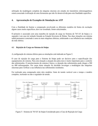 utilização da modelagem completa da máquina síncrona em estudos de transitórios eletromagnéticos
estaria associada à utilização de uma ferramenta que não foi desenvolvida para esta finalidade específica.


4.    Apresentação de Exemplos de Simulação no ATP


Com a finalidade de ilustrar a comparação envolvendo os diferentes modelos de fontes de excitação
alguns casos muito específicos, deve ser ressaltado, foram selecionados.

O primeiro é associado com uma manobra de rejeição de carga no Sistema de 765 kV de Itaipu e o
segundo é um caso de isolação forçada na Estação Inversora de Ibiúna. Nas duas situações um sistema
radial permanece conectado a uma ou mais máquinas elétricas, enfatizando a sua influência nas condições
da rede elétrica.


4.1   Rejeição de Carga no Sistema de Itaipu


A configuração do sistema elétrico para as simulações está indicada na Figura 5.

O caso de rejeição de carga para o Sistema de Itaipu pode ser decisivo para a especificação dos
equipamentos do sistema. Para esta situação a atuação dos pára-raios é muito importante para o controle
das sobretensões. O amortecimento do sistema é baixo e a duração das sobretensões pode chegar a 300
ou 400 milissegundos. Por causa desta situação foi decidido investigar a modelagem das máquinas
síncronas para verificar a sua influência nas sobretensões resultantes.

Foi realizada uma comparação entre dois modelos: fonte de tensão variável com o tempo e modelo
completo, incluindo ou não o regulador de tensão.



                Foz do Iguaçu                                                Tijuco Preto
                                         Ivaiporã       Itaberá
                           765 kV        765 kV         765 kV        765 kV


      Itaipu

        ~




               500 kV
                                                                                      345 kV
                                500 kV




      Figura 5 - Sistema de 765 kV de Itaipu Considerado para o Caso de Rejeição de Carga
 