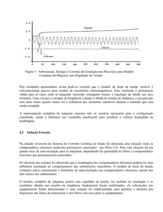 Figura 7 - Sobretensão, Energia e Corrente de Condução nos Pára-raios para Modelo
                 Completo da Máquina, sem Regulador de Tensão


Dos resultados apresentados acima pode-se concluir que o modelo de fonte de tensão variável é
suficientemente preciso para estudos de transitórios eletromagnéticos. Esta conclusão é plenamente
válida para os casos onde as máquinas síncronas conseguem manter a regulação de tensão nos seus
terminais. Uma vez que a variação de freqüência e tensão é obtida de estudos de dinâmica, a sua precisão
será tanto maior quanto menor for a influência dos elementos saturáveis durante a manobra que está
sendo estudada.

A representação completa da máquina síncrona não se mostrou necessária para a configuração
examinada, sendo a diferença nos resultados insuficiente para justificar o esfôrço dispendido na
modelagem.


4.2    Isolação Forçada


Na estação inversora do Sistema de Corrente Contínua de Itaipu foi detectada uma situação onde os
compensadores síncronos poderiam permanecer conectados aos filtros CA. Para esta situação há um
grande risco de auto-excitação para as máquinas, dependendo da quantidade de filtros e compensadores
síncronos que permanecerem conectados.

No decorrer dos estudos foi observado que a modelagem dos compensadores síncronos poderia ter uma
influência acentuada no comportamento das sobretensões transitórias. O modelo de fonte de tensão
constante estava mascarando o fenômeno de auto-excitação nos compensadores síncronos, apesar dos
alto valores das sobretensões.

O modelo completo de máquina, porém sem regulador de tensão, foi incluido na simulação e os
resultados obtidos nos estudos na freqüência fundamental foram confirmados. As solicitações nos
equipamentos foram determinadas e uma solução foi implementada, para permitir a abertura dos
disjuntores das linhas de transmissão e dos filtros sem risco para os equipamentos.
 