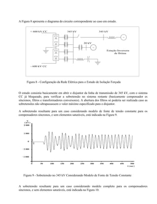 A Figura 8 apresenta o diagrama do circuito correspondente ao caso em estudo.


         + 600 kV CC                   345 kV                     345 kV

                                                                                     ~

                                                     20 kV
                                                             ~
                                                                        Estação Inversora
                                                                              de Ibiúna




         - 600 kV CC




      Figura 8 - Configuração da Rede Elétrica para o Estudo de Isolação Forçada


O estudo consistia basicamente em abrir o disjuntor da linha de transmissão de 345 kV, com o sistema
CC já bloqueado, para verificar a sobretensão no sistema restante (basicamente compensador es
síncronos, filtros e transformadores conversores). A abertura dos filtros só poderia ser realizada caso as
sobretensões não ultrapassassem o valor máximo especificado para o disjuntor.

A sobretensão resultante para um caso considerando modelo de fonte de tensão constante para os
compensadores síncronos, e sem elementos saturáveis, está indicada na Figura 9.




   Figura 9 - Sobretensão no 345 kV Considerando Modelo de Fonte de Tensão Constante


A sobretensão resultante para um caso considerando modelo completo para os compensadores
síncronos, e sem elementos saturáveis, está indicada na Figura 10.
 