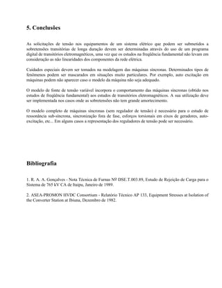 5. Conclusões

As solicitações de tensão nos equipamentos de um sistema elétrico que podem ser submetidos a
sobretensões transitórias de longa duração devem ser determinadas através do uso de um programa
digital de transitórios eletromagnéticos, uma vez que os estudos na freqüência fundamental não levam em
consideração as não linearidades dos componentes da rede elétrica.

Cuidados especiais devem ser tomados na modelagem das máquinas síncronas. Determinados tipos de
fenômenos podem ser mascarados em situações muito particulares. Por exemplo, auto excitação em
máquinas podem não aparecer caso o modelo da máquina não seja adequado.

O modelo de fonte de tensão variável incorpora o comportamento das máquinas síncronas (obtido nos
estudos de freqüência fundamental) aos estudos de transitórios eletromagnéticos. A sua utilização deve
ser implementada nos casos onde as sobretensões não tem grande amortecimento.

O modelo completo de máquinas síncronas (sem regulador de tensão) é necessário para o estudo de
ressonância sub-síncrona, sincronização fora de fase, esforços torsionais em eixos de geradores, auto-
excitação, etc... Em alguns casos a representação dos reguladores de tensão pode ser necessário.




Bibliografia

1. R. A. A. Gonçalves - Nota Técnica de Furnas No DSE.T.003.89, Estudo de Rejeição de Carga para o
Sistema de 765 kV CA de Itaipu, Janeiro de 1989.

2. ASEA-PROMON HVDC Consortium - Relatório Técnico AP 133, Equipment Stresses at Isolation of
the Converter Station at Ibiuna, Dezembro de 1982.
 