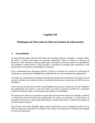 Capítulo XII

       Modelagem de Pára-raios de ZnO em Estudos de Sobretensões



1.   Generalidades

As redes elétricas podem sofrer diversas formas de transitórios elétricos, associados a variações súbitas
de tensão e corrente, provocados por descargas atmosféricas, faltas no sistema ou operação de
disjuntores. Estes transitórios elétricos podem gerar solicitações de diversas origens nos equipamentos
que compõem o sistema elétrico, sendo necessário a realização de simulações para determinar as suas
características, basicamente as intensidades e as durações.

Com o conhecimento das solicitações elétricas é possível a realização dos estudos de coordenação de
isolamento, os quais tem por finalidade básica a definição dos níveis de isolamento dos equipamentos.

Os estudos de coordenação de isolamento dependem basicamente das características dos dispositivos de
proteção utilizados nas instalações elétricas, constituídos praticamente de pára-raios de ZnO nas novas
instalações.

Com o advento dos pára-raios de ZnO, as possibilidades técnicas para a redução do nível de isolamento
dos equipamentos são maiores, o que tem levado a um esforço crescente no sentido de se realizarem
estudos de transitórios cada vez mais precisos para atender a esta finalidade.

Para alcançar este objetivo é necessário um maior desenvolvimento das técnicas de simulação e melhorar
o conhecimento das características dos equipamentos do sistema, em particular, as características de
proteção dos pára-raios, as quais ainda estão sujeitas a variações pelo fato de se tratar de um produto em
constante desenvolvimento.

Nos próximos itens serão abordados alguns aspectos relacionados com a modelagem de pára-raios de
ZnO em estudos de sobretensões de manobra e em estudos de coordenação de isolamento para injeção
de surtos em subestações.
 