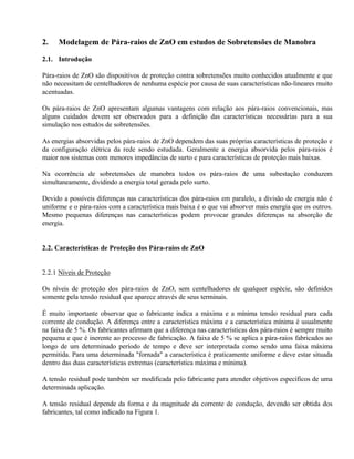 2.   Modelagem de Pára-raios de ZnO em estudos de Sobretensões de Manobra

2.1. Introdução

Pára-raios de ZnO são dispositivos de proteção contra sobretensões muito conhecidos atualmente e que
não necessitam de centelhadores de nenhuma espécie por causa de suas características não-lineares muito
acentuadas.

Os pára-raios de ZnO apresentam algumas vantagens com relação aos pára-raios convencionais, mas
alguns cuidados devem ser observados para a definição das características necessárias para a sua
simulação nos estudos de sobretensões.

As energias absorvidas pelos pára-raios de ZnO dependem das suas próprias características de proteção e
da configuração elétrica da rede sendo estudada. Geralmente a energia absorvida pelos pára-raios é
maior nos sistemas com menores impedâncias de surto e para características de proteção mais baixas.

Na ocorrência de sobretensões de manobra todos os pára-raios de uma subestação conduzem
simultaneamente, dividindo a energia total gerada pelo surto.

Devido a possíveis diferenças nas características dos pára-raios em paralelo, a divisão de energia não é
uniforme e o pára-raios com a característica mais baixa é o que vai absorver mais energia que os outros.
Mesmo pequenas diferenças nas características podem provocar grandes diferenças na absorção de
energia.


2.2. Características de Proteção dos Pára-raios de ZnO


2.2.1 Níveis de Proteção

Os níveis de proteção dos pára-raios de ZnO, sem centelhadores de qualquer espécie, são definidos
somente pela tensão residual que aparece através de seus terminais.

É muito importante observar que o fabricante indica a máxima e a mínima tensão residual para cada
corrente de condução. A diferença entre a característica máxima e a característica mínima é usualmente
na faixa de 5 %. Os fabricantes afirmam que a diferença nas características dos pára-raios é sempre muito
pequena e que é inerente ao processo de fabricação. A faixa de 5 % se aplica a pára-raios fabricados ao
longo de um determinado período de tempo e deve ser interpretada como sendo uma faixa máxima
permitida. Para uma determinada "fornada" a característica é praticamente uniforme e deve estar situada
dentro das duas características extremas (característica máxima e mínima).

A tensão residual pode também ser modificada pelo fabricante para atender objetivos específicos de uma
determinada aplicação.

A tensão residual depende da forma e da magnitude da corrente de condução, devendo ser obtida dos
fabricantes, tal como indicado na Figura 1.
 