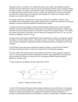 topologia da rede ou o problema a ser estudado não permite uma simples representação monofásica,
conforme tem sido comprovado nos diversos anos de sua utilização no Brasil e pela sua grande aceitação
em termos mundiais. No entanto, a diversidade de opções de modelagem que oferece, e a extensa gama
de estudos que permite realizar, fazem com que o usuário seja responsável por uma série de decisões,
que vão desde a escolha do passo de integração mais adequado até a análise dos resultados obtidos,
tornando a sua missão de difícil execução.

É de grande importância a experiência do usuário para a obtenção de resultados confiáveis, sendo
recomendável que os principiantes sejam sempre orientados por um usuário mais experiente ou então que
adquiram a necessária experiência partindo de simulações bem simples.

A seleção do intervalo de integração é bastante influenciada pelo fenômeno que se está investigando.
Simulação envolvendo altas frequências requerem passos de integração muito pequenos, enquanto que
fenômenos de baixas frequências podem ser calculados com passos de integração maiores. Por exemplo,
nos estudos de transitórios de manobra a faixa do intervalo de integração está entre 25 a 100 µs e nos
estudos de "lightning" entre 0,01 e 0,1 µs.

O tempo máximo de simulação também depende muito do fenômeno em análise, e em algumas situações
dos próprios resultados obtidos durante a realização do estudo. Estudos de "lightning" não necessitam
mais de 20 µs de simulação e energização de linhas de transmissão podem ser analisadas com 50 ms de
simulação.

O ATP dispõe de uma crítica para verificação dos dados de entrada e a maioria dos êrros banais é
facilmente verificada pela leitura e análise da mensagem de êrro fornecida pelo programa.

O mesmo código ATP contém diversas rotinas auxiliares de suporte e mesmo programas completos,
como é o caso do programa de cálculo de parâmetros de linhas e cabos subterrâneos, do programa de
análise transitória de sistemas de controle (TACS) e do programa MODELS (general-purpose
algorithmic simulation tool).

A Figura 8 apresenta um diagrama de blocos típico para a TACS.

                                              +1.3



             In                                             1               Out
                       +                 PI
                                                            1+3s
                           -



                                  -1.3



                  Figura 8 - Diagrama de Blocos Típico


A rotina TACS foi desenvolvida para simular interações dinâmicas entre a rede elétrica e os sistemas de
controle de um determinado equipamento. Os sistemas de controle podem ser descritos por diagramas
de blocos no domínio da frequência com configurações arbitrárias dos elementos disponíveis. É
permitida a representação de funções de transferência, somadores, multiplicadores, limitadores estáticos
 