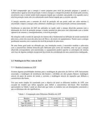 É fácil compreender que a energia é muito pequena para nível de proteção pequeno e quando a
sobretensão é igual ao nível de proteção. Como a energia é a integral do produto da tensão pela corrente,
no primeiro caso a tensão sendo muito pequena impede que o produto seja grande e no segundo caso o
nível de proteção muito alto (ou sobretensão muito baixa) impede que a corrente seja alta.

A energia aumenta com o aumento do nível de proteção até um ponto onde um valor máximo é
encontrado e depois a energia volta a diminuir a medida que o nível de proteção continua aumentando.

Geralmente os pára-raios de ZnO são aplicados na região onde a energia absorvida aumenta com a
diminuição do nível de proteção porque a tensão nominal do pára-raios está relacionada com a tensão
operativa do sistema e, conseqüentemente, o nível de proteção.

Há situações onde a tensão de operação do sistema não é fundamental na definição da tensão nominal do
pára-raios, como nos casos dos pára-raios de filtros e de neutro de equipamentos. Nestes casos a energia
geralmente aumenta com o aumento do nível de proteção do pára-raios.

De uma forma geral pode ser afirmado que, nas instalações usuais, é necessário modelar o pára-raios
com a característica mínima fornecida pelo fabricante para surtos de manobra, uma vez que a energia
absorvida correspondente será maximizada e o equipamento poderá suportar as solicitações do sistema
sem risco de alguma condição excepcional decorrente da consideração de uma característica inadequada.



2.3. Modelagem de Pára -raios de ZnO


2.3.1 Modelos Existentes no ATP

Existem algumas possibilidades distintas para a modelagem de pára-raios de ZnO no ATP, basicamente
associadas a modelagem de resistências não-lineares e divididas em dois grupos básicos: modelagem
através de pares de pontos de tensão e corrente e modelagem através de equações que definem a
característica não-linear.

Um caso muito simples foi examinado com o objetivo de testar os diferentes modelos do ATP, com
exceção do modelo que utiliza equações para definir a característica não-linear. Dos resultados
apresentados na Tabela 1 pode ser observado que todos os modelos tem um desempenho consistente e
que as diferenças não são significativas.

         Tabela 1 - Comparação entre Diferentes Modelos do ATP

                Modelo             Tensão (kV)        Corrente (A)       Energia (kJ)
                Tipo 99                548               9 940             1 375
             Tipo 92 (4444.)           548               9 895             1 372
             Tipo 92 (5555.)           548               9 978             1 362
 