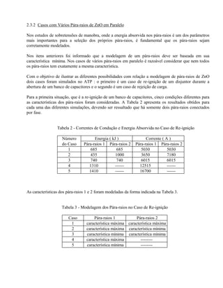 2.3.2 Casos com Vários Pára-raios de ZnO em Paralelo

Nos estudos de sobretensões de manobra, onde a energia absorvida nos pára-raios é um dos parâmetros
mais importantes para a seleção dos próprios pára-raios, é fundamental que os pára-raios sejam
corretamente modelados.

Nos itens anteriores foi informado que a modelagem de um pára-raios deve ser baseada em sua
característica mínima. Nos casos de vários pára-raios em paralelo é razoável considerar que nem todos
os pára-raios tem exatamente a mesma característica.

Com o objetivo de ilustrar as diferentes possibilidades com relação a modelagem de pára-raios de ZnO
dois casos foram simulados no ATP : o primeiro é um caso de re-ignição de um disjuntor durante a
abertura de um banco de capacitores e o segundo é um caso de rejeição de carga.

Para a primeira situação, que é a re-ignição de um banco de capacitores, cinco condições diferentes para
as características dos pára-raios foram consideradas. A Tabela 2 apresenta os resultados obtidos para
cada uma das diferentes simulações, devendo ser ressaltado que há somente dois pára-raios conectados
por fase.


                 Tabela 2 - Correntes de Condução e Energia Absorvida no Caso de Re-ignição

                    Número            Energia ( kJ )               Corrente ( A )
                    do Caso     Pára-raios 1 Pára-raios 2    Pára-raios 1 Pára-raios 2
                       1           685             685          5030           5030
                       2           435            1000          3650           7180
                       3           740             740          6015           6015
                       4           1310           ------       12515           ------
                       5           1410           ------       16700           ------



As características dos pára-raios 1 e 2 foram modeladas da forma indicada na Tabela 3.


                    Tabela 3 - Modelagem dos Pára-raios no Caso de Re-ignição

                       Caso           Pára-raios 1           Pára-raios 2
                        1         característica máxima característica máxima
                        2         característica máxima característica mínima
                        3         característica mínima característica mínima
                        4         característica máxima        --------
                        5         característica mínima        --------
 