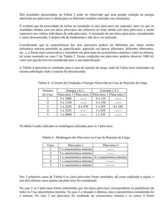 Dos resultados apresentados na Tabela 2 pode ser observado que uma grande variação na energia
absorvida nos pára-raios é obtida para os diferentes modelos utilizados nas simulações.

É evidente que há necessidade de incluir na simulação os dois pára-raios em separado, uma vez que os
resultados obtidos com um único pára-raios são inferiores ao total obtido com dois pára-raios e muito
superiores aos valores individuais de cada pára-raios. A simulação de um único pára-raios, considerando
o outro desconectado, é desprovida de fundamento e não deve ser realizada.

Considerando que as características dos dois pára-raios podem ser diferentes por várias razões
(tolerância máxima permitida na especificação, aquisição em épocas diferentes, diferentes fabricantes,
etc...), a forma mais conservativa é considerar um pára-raios na característica máxima e outro na mínima,
tal como mostrado no caso 2 da Tabela 2. Nestas condições um pára-raios poderia absorver 1000 kJ,
valor este que deveria ser considerado para a sua especificação.

A Tabela 4 apresenta os resultados para o caso de rejeição de carga, onde há 5 pára-raios conectados na
mesma subestação onde o sistema foi desconectado.


              Tabela 4 - Corrente de Condução e Energia Absorvida no Caso de Rejeição de Carga

                  Número            Energia ( kJ )           Corrente ( A )
                  do Caso     Pára-raios 1 Pára-raios 2 Pára-raios 1 Pára-raios 2
                     1         5 x 1080        ------     5 x 135       ------
                     2         5 x 1330        ------     5 x 150       ------
                     3         1 x 2245      4 x 870      1 x 255      4 x 105
                     4         1 x 3235        ------     1 x 435       ------
                     5         1 x 4460        ------     1 x 525       ------


Na tabela 6 estão indicadas as modelagens utilizadas para os 5 pára-raios.


                 Tabela 6 - Modelagem dos Pára-raios no Caso de Rejeição de Carga

                     Caso             Pára-raios 1              Pára-raios 2
                      1        5 x característica máxima           ------
                      2        5 x característica mínima           ------
                      3        1 x característica mínima 4 x característica máxima
                      4        1 x característica máxima          --------
                      5        1 x característica mínima          --------


Nos 3 primeiros casos da Tabela 6 os cinco pára-raios foram simulados, tal como explicado a seguir, e
nos dois últimos casos apenas um pára-raios foi considerado.

No caso 1 os 5 pára-raios foram substituídos por um único pára-raios correspondente ao paralelismo de
todos os 5 na característica máxima. No caso 2 a situação é idêntica, mas a característica considerada foi
a mínima. No caso 3 um pára-raios foi modelado na característica mínima e os outros 4 foram
 