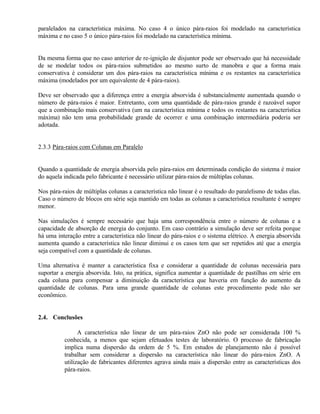 paralelados na característica máxima. No caso 4 o único pára-raios foi modelado na característica
máxima e no caso 5 o único pára-raios foi modelado na característica mínima.


Da mesma forma que no caso anterior de re-ignição de disjuntor pode ser observado que há necessidade
de se modelar todos os pára-raios submetidos ao mesmo surto de manobra e que a forma mais
conservativa é considerar um dos pára-raios na característica mínima e os restantes na característica
máxima (modelados por um equivalente de 4 pára-raios).

Deve ser observado que a diferença entre a energia absorvida é substancialmente aumentada quando o
número de pára-raios é maior. Entretanto, com uma quantidade de pára-raios grande é razoável supor
que a combinação mais conservativa (um na característica mínima e todos os restantes na característica
máxima) não tem uma probabilidade grande de ocorrer e uma combinação intermediária poderia ser
adotada.


2.3.3 Pára-raios com Colunas em Paralelo


Quando a quantidade de energia absorvida pelo pára-raios em determinada condição do sistema é maior
do aquela indicada pelo fabricante é necessário utilizar pára-raios de múltiplas colunas.

Nos pára-raios de múltiplas colunas a característica não linear é o resultado do paralelismo de todas elas.
Caso o número de blocos em série seja mantido em todas as colunas a característica resultante é sempre
menor.

Nas simulações é sempre necessário que haja uma correspondência entre o número de colunas e a
capacidade de absorção de energia do conjunto. Em caso contrário a simulação deve ser refeita porque
há uma interação entre a característica não linear do pára-raios e o sistema elétrico. A energia absorvida
aumenta quando a característica não linear diminui e os casos tem que ser repetidos até que a energia
seja compatível com a quantidade de colunas.

Uma alternativa é manter a característica fixa e considerar a quantidade de colunas necessária para
suportar a energia absorvida. Isto, na prática, significa aumentar a quantidade de pastilhas em série em
cada coluna para compensar a diminuição da característica que haveria em função do aumento da
quantidade de colunas. Para uma grande quantidade de colunas este procedimento pode não ser
econômico.


2.4. Conclusões

          ⇒ A característica não linear de um pára-raios ZnO não pode ser considerada 100 %
          conhecida, a menos que sejam efetuados testes de laboratório. O processo de fabricação
          implica numa dispersão da ordem de 5 %. Em estudos de planejamento não é possível
          trabalhar sem considerar a dispersão na característica não linear do pára-raios ZnO. A
          utilização de fabricantes diferentes agrava ainda mais a dispersão entre as características dos
          pára-raios.
 