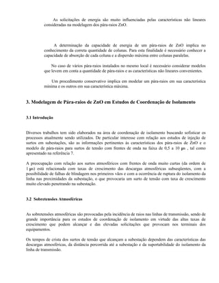 ⇒ As solicitações de energia são muito influenciadas pelas características não lineares
          consideradas na modelagem dos pára-raios ZnO.



          ⇒ A determinação da capacidade de energia de um pára-raios de ZnO implica no
          conhecimento da correta quantidade de colunas. Para esta finalidade é necessário conhecer a
          capacidade de absorção de cada coluna e a dispersão máxima entre colunas paralelas.

          ⇒ No caso de vários pára-raios instalados no mesmo local é necessário considerar modelos
          que levem em conta a quantidade de pára-raios e as características não lineares convenientes.

          ⇒ Um procedimento conservativo implica em modelar um pára-raios em sua característica
          mínima e os outros em sua característica máxima.


3. Modelagem de Pára-raios de ZnO em Estudos de Coordenação de Isolamento


3.1 Introdução


Diversos trabalhos tem sido elaborados na área de coordenação de isolamento buscando sofisticar os
processos atualmente sendo utilizados. De particular interesse com relação aos estudos de injeção de
surtos em subestações, são as informações pertinentes às características dos pára-raios de ZnO e o
modelo de pára-raios para surtos de tensão com frentes de onda na faixa de 0,5 a 10 µs , tal como
apresentado na referência 7.

A preocupação com relação aos surtos atmosféricos com frentes de onda muito curtas (da ordem de
1 µs) está relacionada com taxas de crescimento das descargas atmosféricas subseqüentes, com a
possibilidade de falhas de blindagem nos primeiros vãos e com a ocorrência de ruptura do isolamento da
linha nas proximidades da subestação, o que provocaria um surto de tensão com taxa de crescimento
muito elevado penetrando na subestação.


3.2 Sobretensões Atmosféricas


As sobretensões atmosféricas são provocadas pela incidência de raios nas linhas de transmissão, sendo de
grande importância para os estudos de coordenação de isolamento em virtude das altas taxas de
crescimento que podem alcançar e das elevadas solicitações que provocam nos terminais dos
equipamentos.

Os tempos de crista dos surtos de tensão que alcançam a subestação dependem das características das
descargas atmosféricas, da distância percorrida até a subestação e da suportabilidade do isolamento da
linha de transmissão.
 