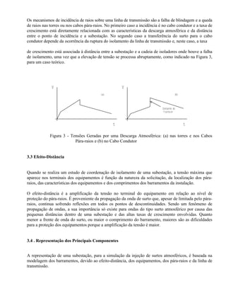Os mecanismos de incidência de raios sobre uma linha de transmissão são a falha de blindagem e a queda
de raios nas torres ou nos cabos pára-raios. No primeiro caso a incidência é no cabo condutor e a taxa de
crescimento está diretamente relacionada com as características da descarga atmosférica e da distância
entre o ponto de incidência e a subestação. No segundo caso a transferência do surto para o cabo
condutor depende da ocorrência da ruptura do isolamento da linha de transmissão e, neste caso, a taxa

de crescimento está associada à distância entre a subestação e a cadeia de isoladores onde houve a falha
de isolamento, uma vez que a elevação de tensão se processa abruptamente, como indicado na Figura 3,
para um caso teórico.




              V                                      V
                                         (a)                                          (b)



                                                                            Instante do



                                                t                                           t

             Figura 3 - Tensões Geradas por uma Descarga Atmosférica: (a) nas torres e nos Cabos
                          Pára-raios e (b) no Cabo Condutor


3.3 Efeito-Distância


Quando se realiza um estudo de coordenação de isolamento de uma subestação, a tensão máxima que
aparece nos terminais dos equipamentos é função da natureza da solicitação, da localização dos pára-
raios, das características dos equipamentos e dos comprimentos dos barramentos da instalação.

O efeito-distância é a amplificação da tensão no terminal do equipamento em relação ao nível de
proteção do pára-raios. É proveniente da propagação da onda de surto que, apesar de limitada pelo pára-
raios, continua sofrendo reflexões em todos os pontos de descontinuidades. Sendo um fenômeno de
propagação de ondas, a sua importância só existe para ondas do tipo surto atmosférico por causa das
pequenas distâncias dentro de uma subestação e das altas taxas de crescimento envolvidas. Quanto
menor a frente de onda do surto, ou maior o comprimento do barramento, maiores são as dificuldades
para a proteção dos equipamentos porque a amplificação da tensão é maior.


3.4 . Representação dos Principais Componentes


A representação de uma subestação, para a simulação da injeção de surtos atmosféricos, é baseada na
modelagem dos barramentos, devido ao efeito-distância, dos equipamentos, dos pára-raios e da linha de
transmissão.
 