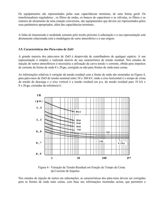 Os equipamentos são representados pelas suas capacitâncias terminais, de uma forma geral. Os
transformadores reguladores , os filtros de ondas, os bancos de capacitores e as válvulas, os filtros e os
reatores de alisamento de uma estação conversora, são equipamentos que devem ser representados pelos
seus parâmetros apropriados, além das capacitâncias terminais.


A linha de transmissão é modelada somente pelo trecho próximo à subestação e a sua representação está
diretamente relacionada com a modelagem do surto atmosférico e a sua origem.


3.5. Características dos Pára-raios de ZnO

A grande maioria dos pára-raios de ZnO é desprovida de centelhadores de qualquer espécie. A sua
representação é simples e realizada através de sua característica de tensão residual. Nos estudos de
injeção de surtos atmosféricos é necessária a utilização da curva tensão x corrente, obtida para impulsos
de corrente de forma de onda 8 x 20 µs, corrigida ou não para frentes de onda mais curtas.

As informações relativas à variação da tensão residual com a frente de onda são mostradas na Figura 4,
para pára-raios de ZnO de tensão nominal entre 54 e 360 kV, onde o eixo horizontal é o tempo de crista
da tensão de descarga e o eixo vertical é a tensão residual em p.u. da tensão residual para 10 kA e
8 x 20 µs, extraidas da referência 6.




                Figura 4 - Variação da Tensão Residual em Função do Tempo de Crista
                           da Corrente de Impulso

Nos estudos de injeção de surtos em subestações, as características dos pára-raios devem ser corrigidas
para as frentes de onda mais curtas, com base nas informações mostradas acima, que permitem a
 