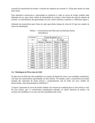 correção da característica da tensão x corrente dos impulsos de corrente 8 x 20 µs para frentes de onda
mais curtas.

Uma alternativa conservativa é apresentada na referência 6, onde as curvas de tensão residual estão
indicadas em p.u. para vários valores de intensidades de corrente e duas formas de onda do impulso de
corrente. As características são apresentadas em seus valores máximos e mínimos e o fabricante sugere a

utilização da característica para frente de onda equivalente (tempo de crista de 0,5 µs) nos estudos de
surtos em subestações.

                        Tabela 1 - Características dos Pára-raios de ZnO para Surtos
                                   Atmosféricos

                        Corrente           Tensão Residual ( p.u. )
                         (A)             0,5 µs            8 x 20 µs
                                    Mínimo Máximo Mínimo Máximo
                           1        ------    ------   0,647        0,691
                          10        ------    ------   0,682        0,725
                          100       ------    ------   0,734        0,769
                          500       ------    ------   0,790        0,819
                         1000       0,927     0,958    0,820        0,847
                         2000       0,972     0,996    0,860        0,881
                         5000       1,044     1,070    0,923        0,946
                         10000      1,117     1,131    0,988        1,000
                         15000      1,167     1,200    1,032        1,061
                         20000      1,209     1,254    1,063        1,109
                         40000      1,318     1,414    1,166        1,251

3.6 . Modelagem de Pára-raios de ZnO

Os pára-raios de ZnO tem sido modelados nos estudos de injeção de surtos, com resultados satisfatórios,
com base nas características apresentadas no item anterior. No entanto, como a característica da tensão
residual não representa de forma precisa o comportamento real do ZnO, um novo modelo foi
desenvolvido, como documentado na referência 7.

A Figura 5 apresenta as curvas de tensão residual e de corrente de condução para os casos teórico e real.
No caso teórico, que é a característica normalmente utilizada, os valores máximos de tensão e de
corrente são simultâneos e no caso real esta coincidência não existe.
 
