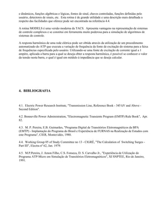 e dinâmicos, funções algébricas e lógicas, fontes de sinal, chaves controladas, funções definidas pelo
usuário, detectores de sinais, etc. Esta rotina é de grande utilidade e uma descrição mais detalhada a
respeito das facilidades que oferece pode ser encontrada na referência 4.4.

A rotina MODELS é uma versão moderna da TACS. Apresenta vantagens na representação de sistemas
de controle complexos e se constitui em ferramenta muito poderosa para a simulação de algoritmos de
sistemas de controle.

A resposta harmônica de uma rede elétrica pode ser obtida através da utilização de um procedimento
automatizado do ATP que executa a variação de frequência da fonte de excitação do sistema para a faixa
de frequências especificada pelo usuário. Utilizando-se uma fonte de excitação de corrente igual a 1
ampére, aplicada a barra para a qual se deseja obter a resposta harmônica, é possível se conhecer o valor
da tensão nesta barra, o qual é igual em módulo à impedância que se deseja calcular.




4. BIBLIOGRAFIA



4.1. Electric Power Research Institute, "Transmission Line, Reference Book - 345 kV and Above -
Second Edition".

4.2. Bonneville Power Administration, "Electromagnetic Transients Program (EMTP) Rule Book", Apr.
82.

4.3. M. P. Pereira, E.B. Guimarães, "Programa Digital de Transitórios Eletromagnéticos da BPA
(EMTP) - Implantação do Programa do Brasil e Experiência de FURNAS na Realização de Estudos com
este Programa", CIER, Montevidéo, 1980.

4.4. Working Group 05 of Study Committee no 13 - CIGRÉ, "The Calculation of Switching Surges -
Part III", Electra nº 62, Jan. 1979.

4.5. M.P.Pereira, J. Amon Filho, C.S. Fonseca, D. S. Carvalho Jr., "Experiência de Utilização do
Programa ATP-Micro em Simulação de Transitórios Eletromagnéticos", XI SNPTEE, Rio de Janeiro,
1991.
 
