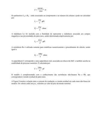 0.035V10
                             d=               m
                                       10.4

Os parâmetros L1 e R1 estão associados ao comprimento e ao número de colunas e pode ser calculado
por:
                                15d
                           L1 =      µH
                                 n

                                     65d
                             R1 =        ohms
                                      n

A indutância Lo foi incluída com a finalidade de representar a indutância associada aos campos
magnéticos nas proximidades do pára-raios, sendo determinada empiricamente por:

                                     0.2 d
                              L0 =         µH
                                       d

A resistência Ro é utilizada somente para estabilizar numericamente o procedimento de cálculo, sendo
igual a:

                                     100d
                             R0 =         ohms
                                       n

A capacitância C corresponde a uma capacitância real, associada aos discos de ZnO e também auxilia na
estabilidade do processo numérico. É calculada por:

                                     100n
                             C=           pF
                                       d

O modelo é complementado com o conhecimento das resistências não-lineares Ra e Rb, que
correspondem à tensão residual do pára-raios.

A Figura 9 mostra a relação entre a corrente de condução e a tensão residual em cada ramo não-linear do
modelo. Os valores estão em p.u., referidos ao valor de pico da tensão nominal.
 