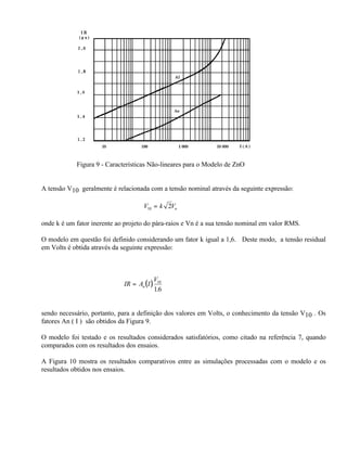 Figura 9 - Características Não-lineares para o Modelo de ZnO


A tensão V10 geralmente é relacionada com a tensão nominal através da seguinte expressão:

                                     V10 = k 2Vn

onde k é um fator inerente ao projeto do pára-raios e Vn é a sua tensão nominal em valor RMS.

O modelo em questão foi definido considerando um fator k igual a 1,6. Deste modo, a tensão residual
em Volts é obtida através da seguinte expressão:



                                             V10
                             IR = An ( I )
                                             1.6


sendo necessário, portanto, para a definição dos valores em Volts, o conhecimento da tensão V10 . Os
fatores An ( I ) são obtidos da Figura 9.

O modelo foi testado e os resultados considerados satisfatórios, como citado na referência 7, quando
comparados com os resultados dos ensaios.

A Figura 10 mostra os resultados comparativos entre as simulações processadas com o modelo e os
resultados obtidos nos ensaios.
 