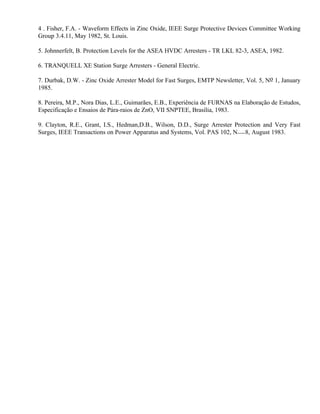 4 . Fisher, F.A. - Waveform Effects in Zinc Oxide, IEEE Surge Protective Devices Committee Working
Group 3.4.11, May 1982, St. Louis.

5. Johnnerfelt, B. Protection Levels for the ASEA HVDC Arresters - TR LKL 82-3, ASEA, 1982.

6. TRANQUELL XE Station Surge Arresters - General Electric.

7. Durbak, D.W. - Zinc Oxide Arrester Model for Fast Surges, EMTP Newsletter, Vol. 5, No 1, January
1985.

8. Pereira, M.P., Nora Dias, L.E., Guimarães, E.B., Experiência de FURNAS na Elaboração de Estudos,
Especificação e Ensaios de Pára-raios de ZnO, VII SNPTEE, Brasília, 1983.

9. Clayton, R.E., Grant, I.S., Hedman,D.B., Wilson, D.D., Surge Arrester Protection and Very Fast
Surges, IEEE Transactions on Power Apparatus and Systems, Vol. PAS 102, N 8, August 1983.
 