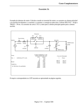 Casos Complementares


                                                       Exercício 3A




Exemplo de abertura de reator. Calcular a tensão no terminal do reator, as correntes na câmara principal
e na auxiliar do disjuntor e a corrente e a corrente e a energia no pára-raios. Utilizar DELTAT = 20 µs e
TMAX = 30 ms. As correntes de corte é 352 A, tanto para a câmara principal quanto para a câmara
auxiliar.



                                             Disjuntor
                                       R/2               R/2

               Equivalente
                                      2000ohms     2000ohms
 FONTE         Re        Le      IB                                        REATO

                                                                                                   .000001ohms
            .678ohms   63mH
                                                                                                   RITB
                                                                               ZnO
                          C1                    C2                C3
                                             .0005uF
                       .0524uF                                 .0100uF        X
                                                                              .000001ohms




                                             CARACTERÍSTICA DO
  Fonte
                                              PÁRA-RAIOS DE ZnO               Curva de Saturação
                                                 I(A)   V(kV)
 V(t) =     624624cos377t volts                     1.    972                      I   Fluxo
                                                    2.    983
                                                   20.   1024                440.27     2071.0
 Reator                                           200.   1093                579.12     2435.2
                                                 1000.   1166                750.44     2816.6
  330MVAr                                        2000.   1209
                                                 4000.   1256
   Q=300 (fator de qualidade)                    6000.   1286
                                                10000.   1324




O arquivo correspondente no ATP encontra-se apresentado na página seguinte.




                                             Página 3/14 - Capítulo XIII
 
