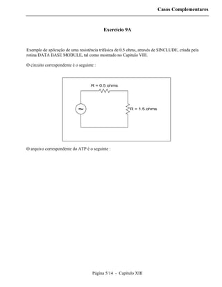Casos Complementares



                                           Exercício 9A


Exemplo de aplicação de uma resistência trifásica de 0.5 ohms, através de $INCLUDE, criada pela
rotina DATA BASE MODULE, tal como mostrado no Capítulo VIII.

O circuito correspondente é o seguinte :



                                     R = 0.5 ohms




                             ~                           R = 1.5 ohms




O arquivo correspondente do ATP é o seguinte :




                                     Página 5/14 - Capítulo XIII
 