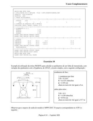 Casos Complementares


    BEGIN NEW DATA CASE
    C UTILIZACAO DO $ INCLUDE FILE = ATPSCRATCHEXE9A.DAT
    $PREFIX, ATPSCRATCH/
    $SUFFIX, .DAT
    C DADOS MISCELANEOS
    C --+----1----+----2----+----3----+----4----+----5----+----6----+----7----+----8
     .000050    .020
         100       1       1       1       1                       1
    C CONEXAO DO ARQUIVO COM O MODELO
    $INCLUDE, MPP2, NODE1, NODE2, 0.5
    C --+----1----+----2----+----3----+----4----+----5----+----6----+----7----+----8
    C ELEMENTOS R L C
      NODE2A                    1.50
      NODE2B                    1.50
      NODE2C                    1.50
    BLANK CARD ENDING BRANCH CARDS
    BLANK CARD ENDING SWITCH CARDS
    C --+----1----+----2----+----3----+----4----+----5----+----6----+----7----+----8
    C FONTES
    14NODE1A         10.0     50.0       0.0                            -1.0
    14NODE1B         10.0     50.0    -120.0                            -1.0
    14NODE1C        10.0      50.0     120.0                            -1.0
    BLANK CARD ENDING SOURCE CARDS
      NODE1ANODE2A
    C --+----1----+----2----+----3----+----4----+----5----+----6----+----7----+----8
    BLANK CARD ENDING OUTPUT CARDS
    BLANK CARD ENDING PLOT CARDS
    BEGIN NEW DATA CASE
    BLANK CARD ENDING ALL CASES



                                           Exercício 10
Exemplo de utilização da rotina JMARTI, para calcular os parâmetros de um linha de transmissão, com
variação dos parâmetros com a freqüência, de 230 kV, circuito simples, com a seguinte configuração :

                   6.5 m                                 condutores de fase :
                 4.5 m
                                                              1 condutores por fase
                                                              T/D = 0.3161
                                                              R = 0.1151 ohms/km
                                27.3 m
                                                              φ = 2.355 cm
                                                              altura no meio do vão igual a 8 m

                            22 m                         cabos pára-raios :

                                                              T/D = 0.5
                                                              R = 4.189 ohms/km
                                                              φ = 0.914 cm
                                                              altura no meio do vão igual a 15.7 m



Observar que o arquivo de saida do modelo é MPP5.DAT. O arquivo correspondente no ATP é o
seguinte :

                                    Página 6/14 - Capítulo XIII
 
