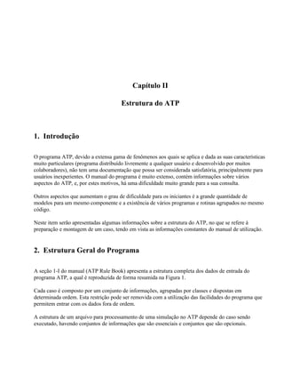Capítulo II

                                      Estrutura do ATP



1. Introdução

O programa ATP, devido a extensa gama de fenômenos aos quais se aplica e dada as suas características
muito particulares (programa distribuído livremente a qualquer usuário e desenvolvido por muitos
colaboradores), não tem uma documentação que possa ser considerada satisfatória, principalmente para
usuários inexperientes. O manual do programa é muito extenso, contém informações sobre vários
aspectos do ATP, e, por estes motivos, há uma dificuldade muito grande para a sua consulta.

Outros aspectos que aumentam o grau de dificuldade para os iniciantes é a grande quantidade de
modelos para um mesmo componente e a existência de vários programas e rotinas agrupados no mesmo
código.

Neste item serão apresentadas algumas informações sobre a estrutura do ATP, no que se refere à
preparação e montagem de um caso, tendo em vista as informações constantes do manual de utilização.


2. Estrutura Geral do Programa

A seção 1-I do manual (ATP Rule Book) apresenta a estrutura completa dos dados de entrada do
programa ATP, a qual é reproduzida de forma resumida na Figura 1.

Cada caso é composto por um conjunto de informações, agrupadas por classes e dispostas em
determinada ordem. Esta restrição pode ser removida com a utilização das facilidades do programa que
permitem entrar com os dados fora de ordem.

A estrutura de um arquivo para processamento de uma simulação no ATP depende do caso sendo
executado, havendo conjuntos de informações que são essenciais e conjuntos que são opcionais.
 