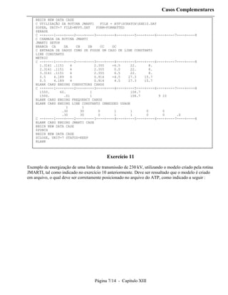 Casos Complementares
    BEGIN NEW DATA CASE
    C UTILIZAÇÃO DA ROTINA JMARTI     FILE = ATPSCRATCHEXE10.DAT
    $OPEN, UNIT=7 FILE=MPP5.DAT    FORM=FORMATTED
    $ERASE
    C --+----1----+----2----+----3----+----4----+----5----+----6----+----7----+----8
    C CHAMADA DA ROTINA JMARTI
    JMARTI SETUP
    BRANCH CA      DA    CB   DB      CC    DC
    C ENTRADA DE DADOS COMO SE FOSSE UM CASO DE LINE CONSTANTS
    LINE CONSTANTS
    METRIC
    C --+----1----+----2----+----3----+----4----+----5----+----6----+----7----+----8
      1.3161 .1151    4          2.355      -6.5     22.      8.
      2.3161 .1151    4          2.355       0.0     22.      8.
      3.3161 .1151    4          2.355       6.5     22.      8.
      0.5    4.189     4         0.914      -4.5    27.3    15.7
      0.5    4.189     4          0.914      4.5    27.3    15.7
    BLANK CARD ENDING CONDUCTORS CARDS
    C --+----1----+----2----+----3----+----4----+----5----+----6----+----7----+----8
      1500.     60.            1                     108.7
      1500.        .01         1                     108.7         9 10
    BLANK CARD ENDING FREQUENCY CARDS
    BLANK CARD ENDING LINE CONSTANTS IMBEDDED USAGE
                    1       1
                 .30       30       0        1       1       0       0
                 .30       30       0        1       1       0       0    .0
    C --+----1----+----2----+----3----+----4----+----5----+----6----+----7----+----8
    BLANK CARD ENDING JMARTI CASE
    BEGIN NEW DATA CASE
    $PUNCH
    BEGIN NEW DATA CASE
    $CLOSE, UNIT=7 STATUS=KEEP
    BLANK



                                          Exercício 11
Exemplo de energização de uma linha de transmissão de 230 kV, utilizando o modelo criado pela rotina
JMARTI, tal como indicado no exercício 10 anteriormente. Deve ser ressaltado que o modelo é criado
em arquivo, o qual deve ser corretamente posicionado no arquivo do ATP, como indicado a seguir :




                                    Página 7/14 - Capítulo XIII
 