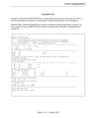 Casos Complementares




                                         Exercício 11A

Exemplo de utilização de $INCLUDE, para a energização de uma linha de transmissão de 230 kV, a
mesma considerada no exemplo 10, considerando a variação dos parâmetros com a freqüência.

O $INCLUDE é utilizado diretamente para incluir o modelo da linha de transmissão no arquivo do
ATP, a partir do arquivo (MPP5.DAT) do modelo criado pela rotina JMARTI, correspondente ao
exemplo 10.



 BEGIN NEW DATA CASE
 $PREFIX, ATPSCRATCH/
 C      ENERGIZAÇÃO DE LINHA DE TRANSMISSÃO COM VARIAÇÃO DOS PARÂMETROS
 C      COM A FREQÜÊNCIA ( MARTI ) - UTILIZAÇÃO DO $INCLUDE DIRETAMENTE
 C DADOS MISCELÂNEOS        FILE = ATPSCRATCHEXE11A.DAT
 C --+----1----+----2----+----3----+----4----+----5----+----6----+----7----+----8
   50.E-6     0.1     60.0     60.0
      100       1        1        1       1
 C ELEMENTOS R L ACOPLADOS
 C --+----1----+----2----+----3----+----4----+----5----+----6----+----7----+----8
 51AA     BA                             20.19
 52AB     BB                             25.57
 53AC     BC
 C CONEXÃO DO ARQUIVO COM OS DADOS DA MODELAGEM DA LINHA DE TRANSMISSÃO
 $INCLUDE, MPP5.DAT
 BLANK CARD ENDING BRANCH CARDS
 C INTERRUPTORES
 C --+----1----+----2----+----3----+----4----+----5----+----6----+----7----+----8
   BA    CA          0.004        1.0
   BB    CB          0.004        1.0
   BC    CC          0.004        1.0
 BLANK CARD ENDING SWITCH CARDS
 C   FONTES DE TENSÃO
 14AA        197183.9         60.       0.0                         -1.
 14AB        197183.9         60.    -120.0                         -1.
 14AC        197183.9         60.     120.0                         -1.
 C --+----1----+----2----+----3----+----4----+----5----+----6----+----7----+----8
 BLANK CARD ENDING SOURCE CARDS
   DA     DB   DC
 BLANK CARD ENDING OUTPUT CARDS
   PRINTER PLOT
  14410. 0. 100.           DA
 BLANK CARD ENDING PLOT CARDS
 C --+----1----+----2----+----3----+----4----+----5----+----6----+----7----+----8
 BEGIN NEW DATA CASE
 BLANK CARD ENDING ALL CASES




                                   Página 11/14 - Capítulo XIII
 