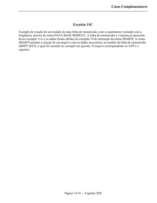 Casos Complementares




                                         Execício 11C

Exemplo de criação de um modelo de uma linha de transmissão, com os parâmetros variando com a
freqüência, através da rotina DATA BASE MODULE. A linha de transmissão é a mesma já apresenta-
da no exemplo 11A e os dados foram obtidos do exemplo 10 de utilização da rotina JMARTI. A rotina
JMARTI permite a criação de um arquivo com os dados necessários ao modelo da linha de transmissão
(MPPY.DAT), o qual foi incluido no exemplo em questão. O arquivo correspondente no ATP é o
seguinte :




                                  Página 12/14 - Capítulo XIII
 