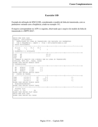 Casos Complementares




                                         Exercício 11D

Exemplo de utilização do $INCLUDE, considerando o modelo de linha de transmissão, com os
parâmetros variando com a freqüência, criado no exemplo 11C.

O arquivo correspondente no ATP é o seguinte, observando que o arquivo do modelo da linha de
transmissão é o MPPY.DAT :


 BEGIN NEW DATA CASE
 $PREFIX, ATPSCRATCH/
 C   ENERGIZAÇÃO DE LINHA DE TRANSMISSÃO COM VARIAÇÃO DOS PARÂMETROS
 C    COM A FREQÜÊNCIA ( JMARTI ) FILE = ATPSCRATCHEXE11D.DAT
 C DADOS MISCELÂNEOS
 C --+----1----+----2----+----3----+----4----+----5----+----6----+----7----+----8
   50.E-6      0.1    60.0     60.0
       100       1       1        1       1
 C ELEMENTOS R L ACOPLADOS
 C --+----1----+----2----+----3----+----4----+----5----+----6----+----7----+----8
 51AA     BA                             20.19
 52AB     BB                             25.57
 53AC     BC
 C CHAMADA DO ARQUIVO COM O MODELO DBM DA LINHA DE TRANSMISSÃO
 $INCLUDE, MPPY.DAT , NODE1, NODE2
 BLANK CARD ENDING BRANCH CARDS
 C INTERRUPTORES
 C --+----1----+----2----+----3----+----4----+----5----+----6----+----7----+----8
   BA     NODE1A     0.004        1.0
   BB     NODE1B     0.004        1.0
   BC     NODE1C     0.004        1.0
 BLANK CARD ENDING SWITCH CARDS
 C   FONTES DE TENSÃO
 C --+----1----+----2----+----3----+----4----+----5----+----6----+----7----+----8
 14AA         197183.9        60.       0.0                         -1.
 14AB         197183.9        60.    -120.0                         -1.
 14AC         197183.9        60.     120.0                         -1.
 BLANK CARD ENDING SOURCE CARDS
   NODE2ANODE2BNODE2C
 BLANK CARD ENDING OUTPUT CARDS
 C --+----1----+----2----+----3----+----4----+----5----+----6----+----7----+----8
   PRINTER PLOT
  14410. 0. 100.           DA
 BLANK CARD ENDING PLOT CARDS
 BEGIN NEW DATA CASE
 BLANK CARD ENDING ALL CASES




                                   Página 15/14 - Capítulo XIII
 