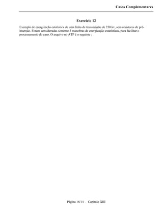Casos Complementares


                                           Exercício 12
Exemplo de energização estatística de uma linha de transmissão de 230 kv, sem resistores de pré-
inserção. Foram consideradas somente 3 manobras de energização estatísticas, para facilitar o
processamento do caso. O arquivo no ATP é o seguinte :




                                    Página 16/14 - Capítulo XIII
 