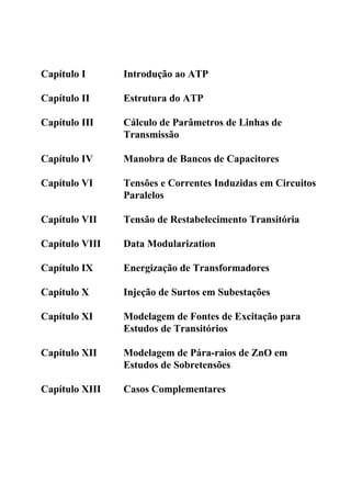Capítulo I      Introdução ao ATP

Capítulo II     Estrutura do ATP

Capítulo III    Cálculo de Parâmetros de Linhas de
                Transmissão

Capítulo IV     Manobra de Bancos de Capacitores

Capítulo VI     Tensões e Correntes Induzidas em Circuitos
                Paralelos

Capítulo VII    Tensão de Restabelecimento Transitória

Capítulo VIII   Data Modularization

Capítulo IX     Energização de Transformadores

Capítulo X      Injeção de Surtos em Subestações

Capítulo XI     Modelagem de Fontes de Excitação para
                Estudos de Transitórios

Capítulo XII    Modelagem de Pára-raios de ZnO em
                Estudos de Sobretensões

Capítulo XIII   Casos Complementares
 
