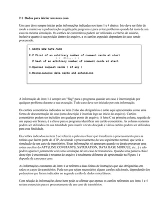 2.1 Dados para iniciar um novo caso

Um caso deve sempre iniciar pelas informações indicadas nos itens 1 e 4 abaixo. Isto deve ser feito de
modo a manter-se a padronização exigida pelo programa e para evitar problemas quando há mais de um
caso na mesma simulação. Os cartões de comentários podem ser utilizados a critério do usuário,
inclusive quanto à sua posição dentro do arquivo, e os cartões especiais dependem do caso sendo
processado.

        1.BEGIN NEW DATA CASE

        2.C First of an arbitrary number of comment cards at start
                         < < Etc... > >
          C Last of an arbitrary number of comment cards at start

        3.Special request cards ( if any )

        4.Miscellaneous data cards and extensions




A informação do item 1 é sempre um "flag" para o programa quando um caso é interrompido por
qualquer problema durante a sua execução. Todo caso deve ser iniciado por esta informação.

Os cartões comentários indicados no item 2 não são obrigatórios e estão aqui apresentados como uma
forma de documentação do caso (uma descrição é inserida logo ao início do arquivo). Cartões
comentários podem ser incluídos em qualquer ponto do arquivo. A letra C na primeira coluna, seguida de
um espaço em branco, é a chave para o programa identificar um cartão comentário. As colunas restantes
podem ser utilizadas em sua totalidade para inserir o texto desejado e vários cartões podem ser utilizados
para esta finalidade.

Os cartões indicados no item 3 se referem a palavras chave que transferem o processamento para as
rotinas que fazem parte do ATP, desviando o processamento do seu seguimento normal, que seria a
simulação de um caso de transitórios. Estas informações só aparecem quando se deseja processar uma
rotina auxiliar do ATP (LINE CONSTANTS, SATURATION, DATA BASE MODULE, etc...) e não
podem aparecer juntamente com uma simulação de um caso de transitórios. Quando uma palavra chave
deste tipo é encontrada o restante do arquivo é totalmente diferente do apresentado na Figura 1 e
depende de caso para caso.

As informações constantes do item 4 se referem a duas linhas de instruções que são obrigatórias em
todos os casos de transitórios. Pode ser que sejam necessários alguns cartões adicionais, dependendo dos
parâmetros que foram indicados no segundo cartão de dados miscelâneos.

Com relação às informações deste item pode-se afirmar que apenas os cartões referentes aos itens 1 e 4
seriam essenciais para o processamento de um caso de transitórios.
 