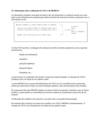 2.2 Informações sobre a utilização da TACS e da MODELS

As informações constantes nesta parte do arquivo não são obrigatórias e se aplicam somente aos casos
onde se está realizando uma simulação para análise transitória de sistemas de controle, juntamente com a
rede elétrica ou não.

      5.TACS HYBRID or TACS STAND ALONE or MODELS                --.
                                                                   |          present
       cards that define TACS or MODELS modeling :                 |          only
       tranfer function blocks, integrators, etc...                |   =====> if
                                                                   |          TACS or MODELS
                                                                   |          usage
       BLANK card terminating all TACS data                      --'




A rotina TACS permite a modelagem de sistemas de controle contendo componentes com as seguintes
características:

       ⇒ funções de transferência

       ⇒ somadores

       ⇒ operações algébricas

       ⇒ operações lógicas

       ⇒ limitadores, etc...

os quais devem ser combinados para formar o sistema de controle desejado. A utilização da TACS é
complexa e deve ser objeto de um capítulo a parte.

A rotina MODELS tem a mesma finalidade básica da TACS mas, foi concebida muito recentemente
(ainda está sendo desenvolvida) com uma formulação moderna, sendo uma ferramenta mais completa.

Os componentes da rotina MODELS podem ser desenvolvidos em separado e utilizados como se fossem
modelos, os quais podem ser constituídos por um único conjunto de componentes ou por mais de um
conjunto.

A elaboração dos modelos é auto descritiva, servindo como a sua própria documentação.

No momento não se pode ter no mesmo caso modelos com TACS e MODELS simultaneamente. A
exemplo da TACS a sua utilização deve ser objeto de um capítulo a parte.
 