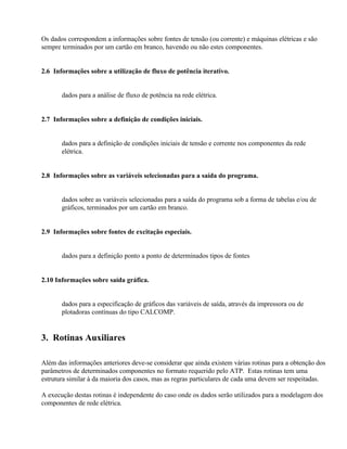 Os dados correspondem a informações sobre fontes de tensão (ou corrente) e máquinas elétricas e são
sempre terminados por um cartão em branco, havendo ou não estes componentes.


2.6 Informações sobre a utilização de fluxo de potência iterativo.


       dados para a análise de fluxo de potência na rede elétrica.


2.7 Informações sobre a definição de condições iniciais.


       dados para a definição de condições iniciais de tensão e corrente nos componentes da rede
       elétrica.


2.8 Informações sobre as variáveis selecionadas para a saída do programa.


       dados sobre as variáveis selecionadas para a saída do programa sob a forma de tabelas e/ou de
       gráficos, terminados por um cartão em branco.


2.9 Informações sobre fontes de excitação especiais.


       dados para a definição ponto a ponto de determinados tipos de fontes


2.10 Informações sobre saída gráfica.


       dados para a especificação de gráficos das variáveis de saída, através da impressora ou de
       plotadoras contínuas do tipo CALCOMP.


3. Rotinas Auxiliares

Além das informações anteriores deve-se considerar que ainda existem várias rotinas para a obtenção dos
parâmetros de determinados componentes no formato requerido pelo ATP. Estas rotinas tem uma
estrutura similar à da maioria dos casos, mas as regras particulares de cada uma devem ser respeitadas.

A execução destas rotinas é independente do caso onde os dados serão utilizados para a modelagem dos
componentes de rede elétrica.
 