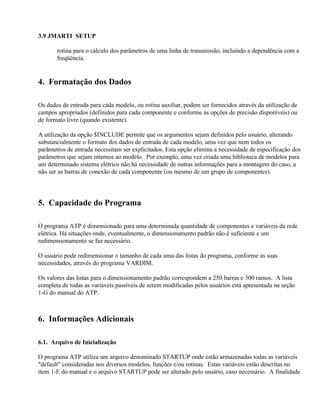3.9 JMARTI SETUP

       rotina para o cálculo dos parâmetros de uma linha de transmissão, incluindo a dependência com a
       freqüência.


4. Formatação dos Dados

Os dados de entrada para cada modelo, ou rotina auxiliar, podem ser fornecidos através da utilização de
campos apropriados (definidos para cada componente e conforme as opções de precisão disponíveis) ou
de formato livre (quando existente).

A utilização da opção $INCLUDE permite que os argumentos sejam definidos pelo usuário, alterando
substancialmente o formato dos dados de entrada de cada modelo, uma vez que nem todos os
parâmetros de entrada necessitam ser explicitados. Esta opção elimina a necessidade de especificação dos
parâmetros que sejam internos ao modelo. Por exemplo, uma vez criada uma biblioteca de modelos para
um determinado sistema elétrico não há necessidade de outras informações para a montagem do caso, a
não ser as barras de conexão de cada componente (ou mesmo de um grupo de componentes).




5. Capacidade do Programa

O programa ATP é dimensionado para uma determinada quantidade de componentes e variáveis da rede
elétrica. Há situações onde, eventualmente, o dimensionamento padrão não é suficiente e um
redimensionamento se faz necessário.

O usuário pode redimensionar o tamanho de cada uma das listas do programa, conforme as suas
necessidades, através do programa VARDIM.

Os valores das listas para o dimensionamento padrão correspondem a 250 barras e 300 ramos. A lista
completa de todas as variáveis passíveis de serem modificadas pelos usuários está apresentada na seção
1-G do manual do ATP.



6. Informações Adicionais

6.1. Arquivo de Inicialização

O programa ATP utiliza um arquivo denominado STARTUP onde estão armazenadas todas as variáveis
"default" consideradas nos diversos modelos, funções e/ou rotinas. Estas variáveis estão descritas no
item 1-E do manual e o arquivo STARTUP pode ser alterado pelo usuário, caso necessário. A finalidade
 