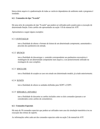 básica deste arquivo é a padronização de todas as variáveis dependentes do ambiente onde o programa é
instalado.

6.2. Comandos do tipo "$-cards"


Há uma série de comandos do tipo "$-cards" que podem ser utilizados pelo usuário para a execução de
determinada função. Estes cartões são apresentados na seção 1-D do manual do ATP.

Apresentamos a seguir alguns exemplos:


6.2.1 $VINTAGE,M

       tem a finalidade de alterar o formato de leitura de um determinado componente, aumentando a
       precisão dos parâmetros de entrada.


6.2.2 $PUNCH

       tem a finalidade de descarregar o conteúdo correspondente aos parâmetros necessários à
       modelagem de um determinado componente num arquivo, a ser posteriormente utilizado na
       montagem do caso completo.


6.2.3 $INCLUDE

       tem a finalidade de acoplar ao caso em estudo um determinado modelo, já criado anteriormente.


6.2.4 $UNITS

       tem a finalidade de alterar as unidades definidas para XOPT e COPT.


6.2.5 $DISABLE e $ENABLE

       tem a finalidade de descartar os cartões incluídos entre os dois comandos (passam a ser
       considerados como cartões de comentários).


6.3. Comandos Especiais

Há mais de 50 comandos especiais que podem ser utilizados num caso de simulação transitória e/ou na
execução das rotinas de suporte.

As informações sobre cada um dos comandos especiais estão na seção 2 do manual do ATP.
 