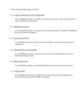 A seguir são apresentados alguns exemplos:


6..3.1 CABLE CONSTANTS, LINE CONSTANTS

       tem a finalidade de acionar a execução das rotinas auxiliares para o cálculo dos parâmetros de
       cabos ou de linhas de transmissão.


6.3.2 FREQUENCY SCAN

       tem a finalidade de acionar a execução da rotina auxiliar que permite a obtenção da impedância
       da rede em função da freqüência.


6.3.4 AVERAGE OUTPUT

       tem a finalidade de alterar os valores de saída, calculando o valor médio entre dois pontos
       consecutivos.


6.3.5 BEGIN PEAK VALUE SEARCH

       tem a finalidade de calcular o valor máximo das variáveis especificadas, ignorando-se um
       determinado intervalo inicial.


6.3.6 OMIT BASE CASE

       tem a finalidade de suprimir a simulação preliminar que é realizada nos casos estatísticos.


6.3.7 START AGAIN

       tem a finalidade de continuar a simulação de um caso previamente interrompido para ser
       processado novamente a partir do final da simulação.
 
