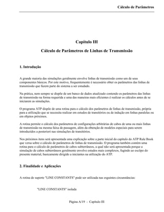 Cálculo de Parâmetros




                                            Capítulo III

                 Cálculo de Parâmetros de Linhas de Transmissão


1. Introdução


A grande maioria das simulações geralmente envolve linhas de transmissão como um de seus
componentes básicos. Por este motivo, frequentemente é necessário obter os parâmetros das linhas de
transmissão que fazem parte do sistema a ser estudado.

Na prática, nem sempre se dispõe de um banco de dados atualizado contendo os parâmetros das linhas
de transmissão na forma requerida e uma das maneiras mais eficientes é realizar os cálculos antes de se
iniciarem as simulações.

O programa ATP dispõe de uma rotina para o cálculo dos parâmetros de linhas de transmissão, própria
para a utilização que se necessita realizar em estudos de transitórios ou de indução em linhas paralelas ou
em objetos próximos.

A rotina permite o cálculo dos parâmetros de configurações arbitrárias de cabos de uma ou mais linhas
de transmissão na mesma faixa de passagem, além da obtenção de modelos especiais para serem
introduzidos a posteriori nas simulações de transitórios.

Nos próximos itens será apresentada uma explicação sobre a parte inicial do capítulo do ATP Rule Book
que versa sobre o cálculo de parâmetros de linhas de transmissão. O programa também contém uma
rotina para o cálculo de parâmetros de cabos subterrâneos, a qual não será apresentada porque a
simulação de cabos subterrâneos geralmente envolve estudos mais complexos, fugindo ao escôpo do
presente material, basicamente dirigido a iniciantes na utilização do ATP.


2. Finalidade e Aplicações


A rotina de suporte "LINE CONSTANTS" pode ser utilizada nas esguintes circunstâncias:


          ⇒ "LINE CONSTANTS" isolada


                                       Página A/19 - Capítulo III
 