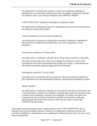 Cálculo de Parâmetros

             esta opção pode ser utilizada para calcular as matrizes de resistências, indutâncias e
             capacitâncias, em componentes simétricas ou de fase, de qualquer configuração arbitrária
             de condutores aéreos, para qualquer freqüência entre 0.0001Hz e 500 kHz.


          ⇒ "LINE CONSTANTS" incluindo a solicitação de acoplamento mútuo

             esta opção pode ser utilizada para calcular o acoplamento entre uma linha de transmissão e
             um circuito de comunicação paralelo.


          ⇒ Cálculo de parâmetros para uma faixa de freqüências

             esta opção pode ser usada para a obtenção das resistências, indutâncias e capacitâncias
             para uma faixa de freqüências pré-estabelecida, com valores espaçados de forma
             logarítmica.


          ⇒ Solicitação de saída para um   π-equivalente

             esta opção pode ser usada para a obtenção de um π-equivalente nominal (ou equivalente
             para linha de transmissão curta, válido para simulação de trasitórios) ou para um π-
             equivalente de uma linha de transmissão longa (válido para simular o comportamento de
             uma linha de transmissão longa em regime permanente somente).


          ⇒ Solicitação de modelo K.C. Lee ou Clarke

             esta opção pode ser usada para obter um modelo de linha de transmissão (transposta ou
             não) a parâmetros para uma determinada freqüência, adequado para propagação de ondas.


          ⇒ Modelo JMARTI

             esta opção pode ser usada para a obtenção de um modelo de uma linha de transmissão com
             os seus parâmetros variando com a freqüência, adequado para estudos de transitórios onde
             o modelo usual a parâmetros constantes não é adequado. Na prática, esta opção não é
             exatamente um caso de cálculo de parâmetros de linhas de transmissão, sendo mais
             especificamente uma outra rotina auxiliar do ATP, mas que utiliza a rotina LINE
             CONSTANTS internamente.


Neste capítulo será apresentada somente a opção inicial da rotina "LINE CONSTANTS", que é a
alternativa que tem por finalidade calcular as matrizes, em componentes simétricas ou de fase, das
resistências, indutâncias e capacitâncias de uma configuração arbitrária de cabos aéreos, de uma ou mais
linhas de transmissão.

                                      Página B/19 - Capítulo III
 