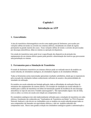 Capítulo I

                                      Introdução ao ATP


1. Generalidades


A área de transitórios eletromagnéticos envolve uma ampla gama de fenômenos, provocados por
variações súbitas de tensão ou corrente nos sistemas elétricos, inicialmente em estado de regime
permanente na grande maioria dos casos. Essas variações súbitas de tensão e corrente são provocadas
por descargas atmosféricas, faltas no sistema ou operação de disjuntores.

Um estudo de transitórios tanto pode levar à especificação dos dispositivos de proteção dos
equipamentos de um sistema elétrico quanto pode permitir a determinação dos motivos que provocaram
uma perturbação no sistema.


2. Ferramentas para a Simulação de Transitórios

O estudo de fenômenos transitórios em sistemas elétricos pode ser realizado através de modelos em
escala reduzida, de simuladores analógicos, de simuladores digitais ou de simuladores híbridos.

Todas as ferramentas acima mencionadas apresentam resultados satisfatórios, desde que os responsáveis
pela execução das simulações tenham conhecimento suficiente do assunto e das potencialidades do
simulador em utilização.

Os modelos em escala reduzida tem limitada aplicação, dada as dificuldades de realização física de
miniaturas dos equipamentos do sistema elétrico. Um exemplo de simulação em escala reduzida é o
modelo para a análise de transitórios em linhas de transmissão quando da incidência de uma descarga
atmosférica no topo de uma torre ("modelo nanossegundo"). São representados alguns vãos de linha,
com os cabos e as torres em escala com relação aos componentes reais.

Os simuladores analógicos tem sido tradicionalmente utilizados para a simulação de transitórios em redes
elétricas. Geralmente são conhecidos por "Analisadores de Transitórios em Redes" ou TNA (Transient
Network Analyser) e não devem ser confundidos com os modelos em escala reduzida porque todos os
seus componentes são baseados em equivalentes elétricos, e não em modelos reduzidos dos
componentes reais. Houve uma grande evolução nos simuladores analógicos quanto a automatização e
 