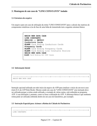 Cálculo de Parâmetros


3. Montagem de um caso de "LINE CONSTANTS" isolado


3.1 Estrutura do arquivo


Um arquivo para um caso de utilização da rotina "LINE CONSTANTS" para o cálculo das matrizes de
componentes simétricas e/ou de fase de uma linha de transmissão tem a seguinte estrutura básica:



                BEGIN NEW DATA CASE
                LINE CONSTANTS
                ENGLISH or METRIC
                Conductors Cards
                BLANK Card Ending Conductors Cards
                Frequency Cards
                BLANK Card Ending Frequency Cards
                BLANK Card Ending Line Constants Routine
                BEGIN NEW DATA CASE
                BLANK Card Ending All ATP Cases




3.2 Informação Inicial



 ----+----1----+----2----+----3----+----4----+----5----+----6----+----7----+----8
 BEGIN NEW DATA CASE




Instrução opcional utilizada em todo início de arquivo do ATP para sinalizar o início de um novo caso
(item II-A do ATP Rule Book). Mesmo sendo um caso de "LINE CONSTANTS" esta instrução deve
ser utilizada porque a rotina sendo utilizada, a exemplo de várias outras, está embutida no programa
ATP. A sua utilização é, portanto, como se fosse a utilização do ATP. A diferença básica é que nenhuma
rotina pode ser utilizada embutida dentro de um caso de transitórios, por exemplo.


3.3 Instrução Especial para Acionar a Rotina de Cálculo de Parâmetros


 ----+----1----+----2----+----3----+----4----+----5----+----6----+----7----+----8
 LINE CONSTANTS




                                     Página C/19 - Capítulo III
 