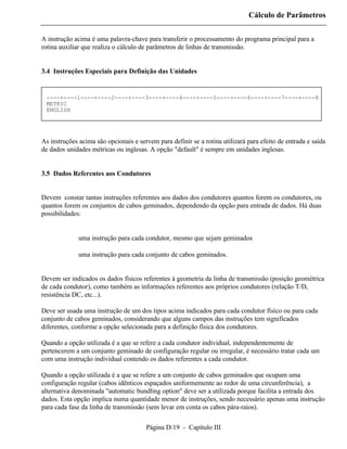 Cálculo de Parâmetros

A instrução acima é uma palavra-chave para transferir o processamento do programa principal para a
rotina auxiliar que realiza o cálculo de parâmetros de linhas de transmissão.


3.4 Instruções Especiais para Definição das Unidades


 ----+----1----+----2----+----3----+----4----+----5----+----6----+----7----+----8
 METRIC
 ENGLISH




As instruções acima são opcionais e servem para definir se a rotina utilizará para efeito de entrada e saída
de dados unidades métricas ou inglesas. A opção "default" é sempre em unidades inglesas.


3.5 Dados Referentes aos Condutores


Devem constar tantas instruções referentes aos dados dos condutores quantos forem os condutores, ou
quantos forem os conjuntos de cabos geminados, dependendo da opção para entrada de dados. Há duas
possibilidades:


          ⇒ uma instrução para cada condutor, mesmo que sejam geminados

          ⇒ uma instrução para cada conjunto de cabos geminados.


Devem ser indicados os dados físicos referentes à geometria da linha de transmissão (posição geométrica
de cada condutor), como também as informações referentes aos próprios condutores (relação T/D,
resistência DC, etc...).

Deve ser usada uma instrução de um dos tipos acima indicados para cada condutor físico ou para cada
conjunto de cabos geminados, considerando que alguns campos das instruções tem significados
diferentes, conforme a opção selecionada para a definição física dos condutores.

Quando a opção utilizada é a que se refere a cada condutor individual, independentemente de
pertencerem a um conjunto geminado de configuração regular ou irregular, é necessário tratar cada um
com uma instrução individual contendo os dados referentes a cada condutor.

Quando a opção utilizada é a que se refere a um conjunto de cabos geminados que ocupam uma
configuração regular (cabos idênticos espaçados uniformemente ao redor de uma circunferência), a
alternativa denominada "automatic bundling option" deve ser a utilizada porque facilita a entrada dos
dados. Esta opção implica numa quantidade menor de instruções, sendo necessário apenas uma instrução
para cada fase da linha de transmissão (sem levar em conta os cabos pára-raios).

                                       Página D/19 - Capítulo III
 