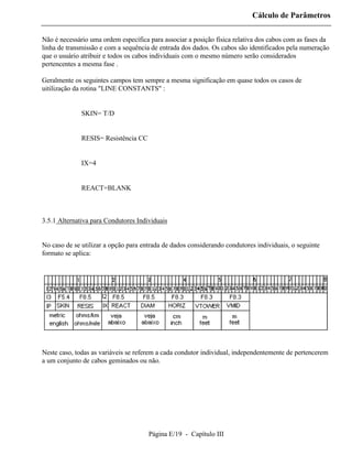 Cálculo de Parâmetros

Não é necessário uma ordem específica para associar a posição física relativa dos cabos com as fases da
linha de transmissão e com a sequência de entrada dos dados. Os cabos são identificados pela numeração
que o usuário atribuir e todos os cabos individuais com o mesmo número serão considerados
pertencentes a mesma fase .

Geralmente os seguintes campos tem sempre a mesma significação em quase todos os casos de
uitilização da rotina "LINE CONSTANTS" :


          ⇒ SKIN= T/D


          ⇒ RESIS= Resistência CC


          ⇒ IX=4


          ⇒ REACT=BLANK



3.5.1 Alternativa para Condutores Individuais


No caso de se utilizar a opção para entrada de dados considerando condutores individuais, o seguinte
formato se aplica:




Neste caso, todas as variáveis se referem a cada condutor individual, independentemente de pertencerem
a um conjunto de cabos geminados ou não.




                                      Página E/19 - Capítulo III
 