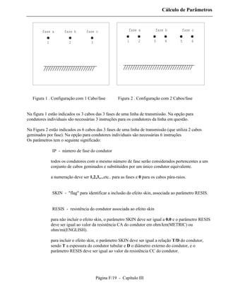 Cálculo de Parâmetros



        fase a        fase b       fase c                   fase a          fase b         fase c


           1             2            3                    1      2        3     4        5      6




   Figura 1 . Configuração com 1 Cabo/fase            Figura 2 . Configuração com 2 Cabos/fase


Na figura 1 estão indicados os 3 cabos das 3 fases de uma linha de transmissão. Na opção para
condutores individuais são necessárias 3 instruções para os condutores da linha em questão.

Na Figura 2 estão indicados os 6 cabos das 3 fases de uma linha de transmissão (que utiliza 2 cabos
geminados por fase). Na opção para condutores individuais são necessárias 6 instruções
Os parâmetros tem o seguinte significado:

          ⇒ IP - número de fase do condutor

               todos os condutores com o mesmo número de fase serão considerados pertencentes a um
               conjunto de cabos geminados e substituidos por um único condutor equivalente.

               a numeração deve ser 1,2,3,...etc.. para as fases e 0 para os cabos pára-raios.


          ⇒ SKIN - "flag" para identificar a inclusão do efeito skin, associada ao parâmetro RESIS.


          ⇒ RESIS - resistência do condutor associada ao efeito skin

               para não incluir o efeito skin, o parâmetro SKIN deve ser igual a 0.0 e o parâmetro RESIS
               deve ser igual ao valor da resistência CA do condutor em ohm/km(METRIC) ou
               ohm/mi(ENGLISH).

               para incluir o efeito skin, o parâmetro SKIN deve ser igual a relação T/D do condutor,
               sendo T a espessura do condutor tubular e D o diâmetro externo do condutor, e o
               parâmetro RESIS deve ser igual ao valor da resistência CC do condutor.




                                          Página F/19 - Capítulo III
 