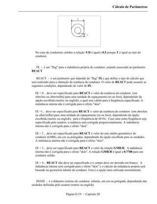 Cálculo de Parâmetros


                                     D




                                             T




  No caso de condutores sólidos a relação T/D é igual a 0.5 porque T é igual ao raio do
  condutor.


⇒ IX - é um "flag" para a indutância própria do condutor, estando associado ao parâmetro
REACT

⇒ REACT - é um parâmetro que depende do "flag" IX e que define o tipo de cálculo que
será realizado para a obtenção da reatância do condutor. O valor de REACT pode assumir as
seguintes condições, dependendo do valor de IX:

  IX = 0 , deve ser especificado para REACT o valor da reatância do condutor (em
  ohm/km ou ohm/milha) para uma unidade de espaçamento (m ou foot), dependendo da
  opção escolhida (metric ou english), o qual será válido para a freqüência especificada. A
  indutância interna não é corrigida para o efeito "skin".

  IX =1 , deve ser especificado para REACT o valor da reatância do condutor (em ohm/km
  ou ohm/milha) para uma unidade de espaçamento (m ou foot), dependendo da opção
  escolhida (metric ou english), para a freqüência de 60 Hz. Caso uma outra freqüência seja
  especificada pelo usuário, a reatância será corrigida proporcionalmente. A indutância
  interna não é corrigida para o efeito "skin".

  IX = 2 , deve ser especificado para REACT o valor do raio médio geométrico do
  condutor (GMR), em cm ou polegadas, dependendo da opção escolhida para as unidades.
  A indutância interna não é corrigida para o efeito "skin".

  IX = 3 , deve ser especificado para REACT o valor da relação GMR/R. A indutância
  interna não é corrigida para o efeito "skin". A relação GMR/R é igual a 0.7788 para um
  condutor sólido.

  IX = 4 , REACT não deve ser especificado e o campo deve ser deixado em branco. A
  indutância interna será corrigida para o efeito "skin" e o cálculo da indutância própria será
  baseado na geometria tubular do condutor. Esta é a opção mais utilizada normalmente.


⇒ DIAM - é o diâmetro externo do condutor tubular, em cm ou polegada, dependendo das
unidades definidas pelo usuário (metric ou english).


                            Página G/19 - Capítulo III
 