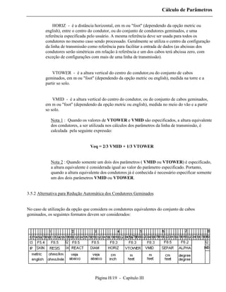 Cálculo de Parâmetros


          ⇒ HORIZ - é a distância horizontal, em m ou "foot" (dependendo da opção metric ou
          english), entre o centro do condutor, ou do conjunto de condutores geminados, e uma
          referência especificada pelo usuário. A mesma referência deve ser usada para todos os
          condutores no mesmo caso sendo processado. Geralmente se utiliza o centro da configuração
          da linha de transmissão como referência para facilitar a entrada de dados (as abcissas dos
          condutores serão simétricas em relação à referência e um dos cabos terá abcissa zero, com
          exceção de configurações com mais de uma linha de transmissão).


          ⇒ VTOWER - é a altura vertical do centro do condutor,ou do conjunto de cabos
          geminados, em m ou "foot" (dependendo da opção metric ou english), medida na torre e a
          partir so solo.


          ⇒ VMID - é a altura vertical do centro do condutor, ou do conjunto de cabos geminados,
          em m ou "foot" (dependendo da opção metric ou english), medida no meio do vão e a partir
          so solo.

             Nota 1 : Quando os valores de VTOWER e VMID são especificados, a altura equivalente
             dos condutores, a ser utilizada nos cálculos dos parâmetros da linha de transmissão, é
             calculada pela seguinte expressão:


                                   Veq = 2/3 VMID + 1/3 VTOWER


             Nota 2 : Quando somente um dois dos parâmetros ( VMID ou VTOWER) é especificado,
             a altura equivalente é considerada igual ao valor do parâmetro especificado. Portanto,
             quando a altura equivalente dos condutores já é conhecida é necessário especificar somente
             um dos dois parâmetros VMID ou VTOWER.


3.5.2 Alternativa para Redução Automática dos Condutores Geminados


No caso de utilização da opção que considera os condutores equivalentes do conjunto de cabos
geminados, os seguintes formatos devem ser considerados:




                                     Página H/19 - Capítulo III
 