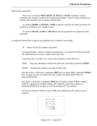 Cálculo de Parâmetros

Observações importantes:

          ⇒ Neste caso, as variáveis SKIN, RESIS, IX, REACT e DIAM se aplicam a um dos
          condutores que formam o conjunto de condutores geminados. Todos os outros condutores do
          conjunto são assumidos com as mesmas características.

          ⇒ As variáveis HORIZ, VTOWER e VMID se aplicam à posição do centro geométrico do
          conjunto de condutores com relação ao solo.

          ⇒ As variáveis SEPAR, ALPHA e NBUND descrevem a geometria do conjunto de cabos
          geminados.


As seguintes informações se aplicam aos parâmetros dos condutores nesta opção:


          ⇒ IP - número de fase do condutor equivalente

             na entrada de dados todos os condutores pertencentes a um conjunto de cabos geminados
             são substituidos por um único condutor fictício por fase.

             a numeração deve ser 1,2,3,...etc.. para as fases e 0 para os cabos pára-raios.

          ⇒ SKIN - "flag" para identificar a inclusão do efeito skin, associada ao parâmetro RESIS.

          ⇒ RESIS - resistência do condutor associada ao efeito skin

             para não incluir o efeito skin, o parâmetro SKIN deve ser igual a 0.0 e o parâmetro RESIS
             deve ser igual ao valor da resistência CA do condutor em ohm/km(METRIC) ou
             ohm/mi(ENGLISH).

             para incluir o efeito skin, o parâmetro SKIN deve ser igual a relação T/D do condutor,
             sendo T a espessura do condutor tubular e D o diâmetro externo do condutor, e o
             parâmetro RESIS deve ser igual ao valor da resistência CC do condutor.

             No caso de condutores sólidos a relação T/D é igual a 0.5 porque T é igual ao raio do
             condutor.

                                                  D




                                                           T




                                       Página I/19 - Capítulo III
 