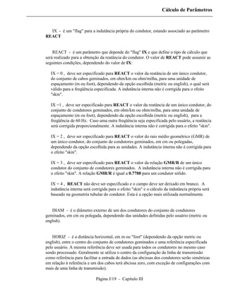 Cálculo de Parâmetros



⇒ IX - é um "flag" para a indutância própria do condutor, estando associado ao parâmetro
REACT


⇒ REACT - é um parâmetro que depende do "flag" IX e que define o tipo de cálculo que
será realizado para a obtenção da reatância do condutor. O valor de REACT pode assumir as
seguintes condições, dependendo do valor de IX:

   IX = 0 , deve ser especificado para REACT o valor da reatância de um único condutor,
   do conjunto de cabos geminados, em ohm/km ou ohm/milha, para uma unidade de
   espaçamento (m ou foot), dependendo da opção escolhida (metric ou english), o qual será
   válido para a freqüência especificada. A indutância interna não é corrigida para o efeito
   "skin".

   IX =1 , deve ser especificado para REACT o valor da reatância de um único condutor, do
   conjunto de condutores geminados, em ohm/km ou ohm/milha, para uma unidade de
   espaçamento (m ou foot), dependendo da opção escolhida (metric ou english), para a
   freqüência de 60 Hz. Caso uma outra freqüência seja especificada pelo usuário, a reatância
   será corrigida proporcionalmente. A indutância interna não é corrigida para o efeito "skin".

   IX = 2 , deve ser especificado para REACT o valor do raio médio geométrico (GMR) de
   um único condutor, do conjunto de condutores geminados, em cm ou polegadas,
   dependendo da opção escolhida para as unidades. A indutância interna não é corrigida para
   o efeito "skin".

   IX = 3 , deve ser especificado para REACT o valor da relação GMR/R de um único
   condutor do conjunto de condutores geminados. A indutância interna não é corrigida para
   o efeito "skin". A relação GMR/R é igual a 0.7788 para um condutor sólido.

   IX = 4 , REACT não deve ser especificado e o campo deve ser deixado em branco. A
   indutância interna será corrigida para o efeito "skin" e o cálculo da indutância própria será
   baseado na geometria tubular do condutor. Esta é a opção mais utilizada normalmente.


⇒ DIAM - é o diâmetro externo de um dos condutores do conjunto de condutores
geminados, em cm ou polegada, dependendo das unidades definidas pelo usuário (metric ou
english).


⇒ HORIZ - é a distância horizontal, em m ou "foot" (dependendo da opção metric ou
english), entre o centro do conjunto de condutores geminados e uma referência especificada
pelo usuário. A mesma referência deve ser usada para todos os condutores no mesmo caso
sendo processado. Geralmente se utiliza o centro da configuração da linha de transmissão
como referência para facilitar a entrada de dados (as abcissas dos condutores serão simétricas
em relação à referência e um dos cabos terá abcissa zero, com exceção de configurações com
mais de uma linha de transmissão).

                             Página J/19 - Capítulo III
 